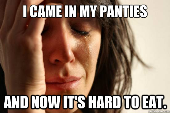 I came in my Panties and now it's hard to eat.  First World Problems