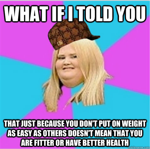 What if I told you THAT JUST BECAUSE YOU DON'T PUT ON WEIGHT AS EASY AS OTHERS DOESN'T MEAN THAT YOU ARE FITTER OR HAVE BETTER HEALTH - What if I told you THAT JUST BECAUSE YOU DON'T PUT ON WEIGHT AS EASY AS OTHERS DOESN'T MEAN THAT YOU ARE FITTER OR HAVE BETTER HEALTH  scumbag fat girl