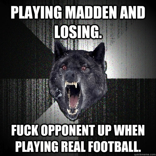 Playing madden and losing. Fuck opponent up when playing real football.  Insanity Wolf