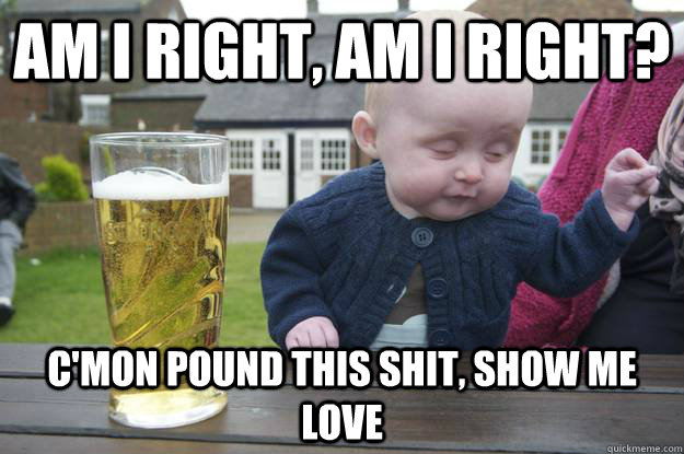 am i right, am i right?  c'mon pound this shit, show me love - am i right, am i right?  c'mon pound this shit, show me love  drunk baby