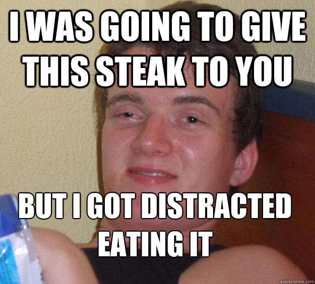 I was going to give this steak to you But I got distracted eating it
  10 Guy