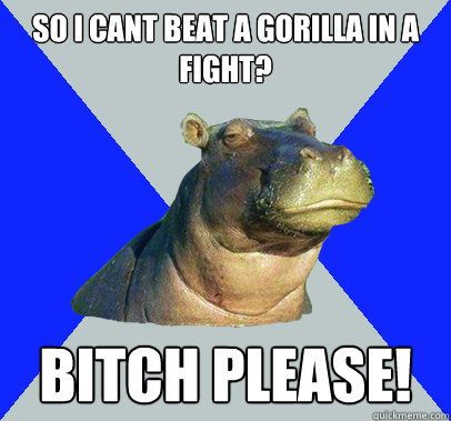 So i cant beat a gorilla in a fight? Bitch please!  Skeptical Hippo