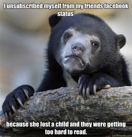 I unsubscribed myself from my friends facebook status'   because she lost a child and they were getting too hard to read.   Confession Bear