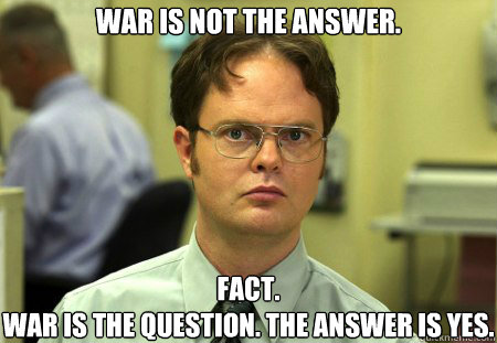 war is not the answer. fact.
War is the question. The answer is yes. - war is not the answer. fact.
War is the question. The answer is yes.  Schrute