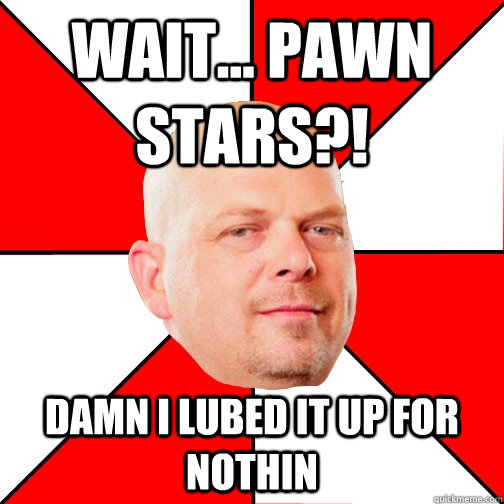 wait... pawn stars?! damn i lubed it up for nothin  Pawn Star