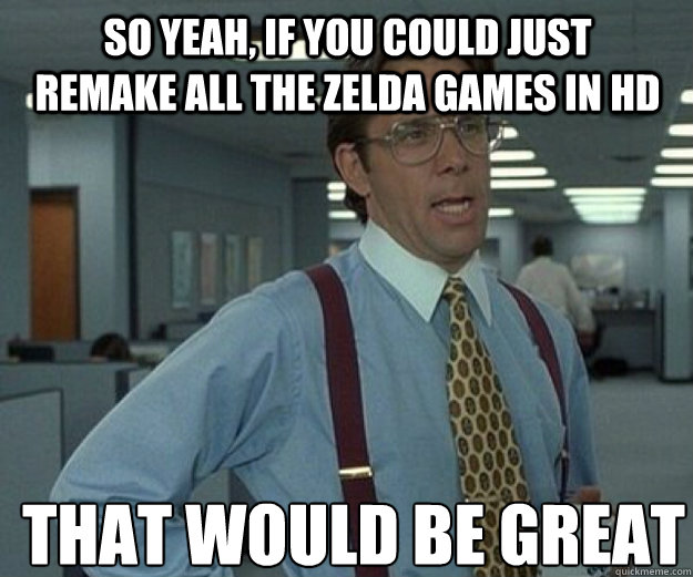 So yeah, if you could just remake all the Zelda games in HD THAT WOULD BE GREAT  that would be great