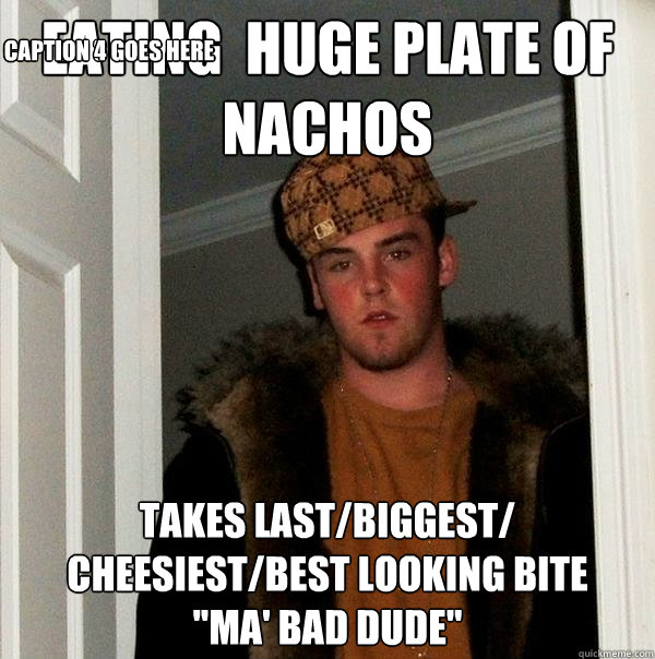 eating  HUGE plate of nachos  takes last/biggest/ cheesiest/best looking bite
