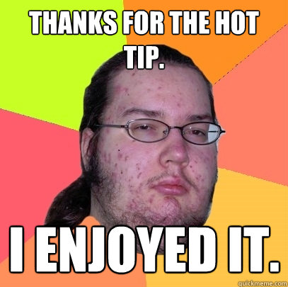 Thanks for the hot tip. I enjoyed it. - Thanks for the hot tip. I enjoyed it.  Butthurt Dweller