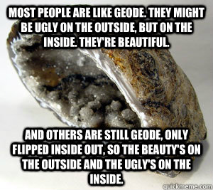 most people are like geode. They might be ugly on the outside, but on the inside. they're beautiful. And others are still geode, only flipped inside out, so the beauty's on the outside and the ugly's on the inside.  geode