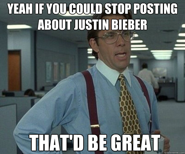 YEAH IF YOU COULD STOP POSTING ABOUT JUSTIN BIEBER THAT'D BE GREAT  that would be great