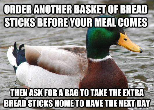 Order another basket of bread sticks before your meal comes Then ask for a bag to take the extra bread sticks home to have the next day - Order another basket of bread sticks before your meal comes Then ask for a bag to take the extra bread sticks home to have the next day  Actual Advice Mallard