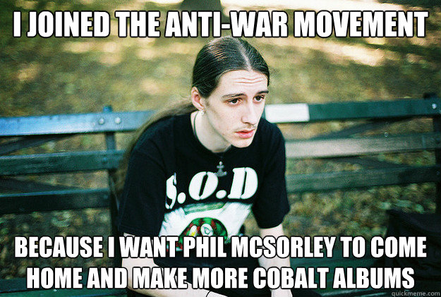 i joined the anti-war movement because i want Phil McSorley to come home and make more Cobalt albums  First World Metal Problems