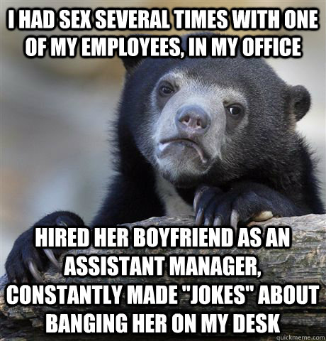 I had sex several times with one of my employees, in my office Hired her boyfriend as an assistant manager, constantly made 