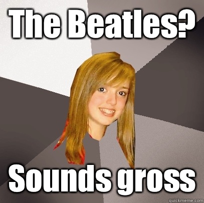 The Beatles? Sounds gross  Musically Oblivious 8th Grader