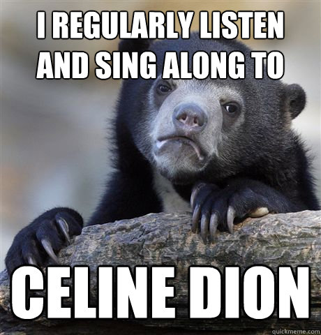 I regularly listen and sing along to Celine Dion  Confession Bear