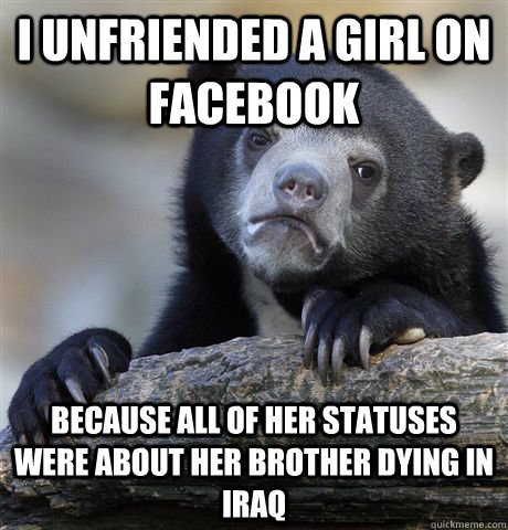 I unfriended a girl on facebook because all of her statuses were about her brother dying in iraq - I unfriended a girl on facebook because all of her statuses were about her brother dying in iraq  Confession Bear