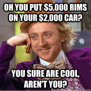 Oh you put $5,000 rims on your $2,000 car? You sure are cool, aren't you?  Condescending Wonka