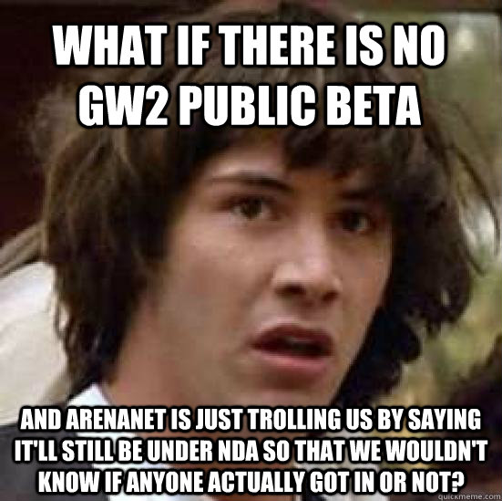 What if there is no GW2 public beta and Arenanet is just trolling us by saying it'll still be under nda so that we wouldn't know if anyone actually got in or not?  conspiracy keanu