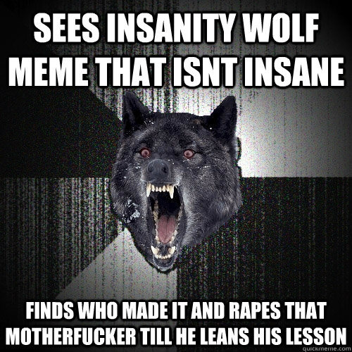 Sees insanity wolf meme that isnt insane finds who made it and rapes that motherfucker till he leans his lesson  Insanity Wolf