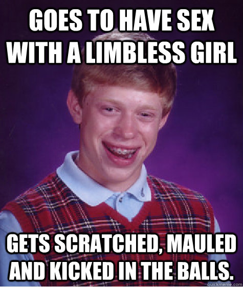 Goes to have sex with a Limbless Girl Gets scratched, mauled and kicked in the balls.  Bad Luck Brian