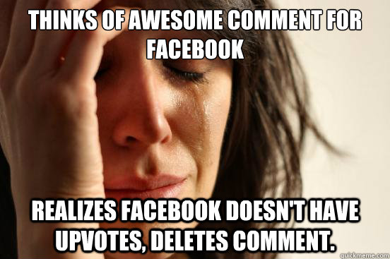 thinks of awesome comment for facebook realizes facebook doesn't have upvotes, deletes comment.  First World Problems