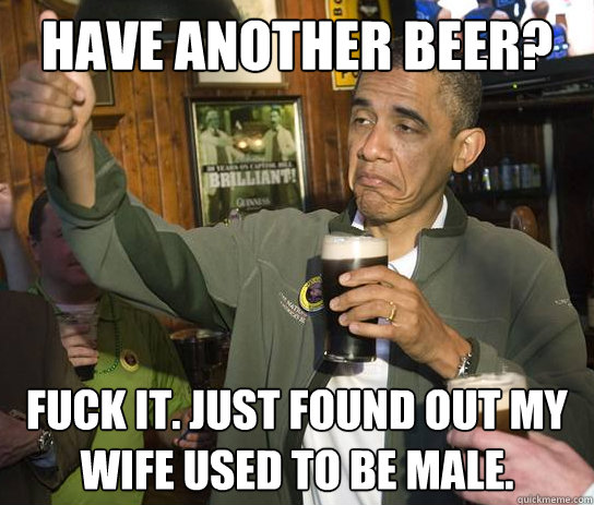 Have another beer? Fuck it. Just found out my wife used to be male.  Upvoting Obama