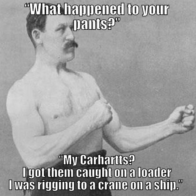 “WHAT HAPPENED TO YOUR PANTS?” “MY CARHARTTS? I GOT THEM CAUGHT ON A LOADER I WAS RIGGING TO A CRANE ON A SHIP.”  overly manly man