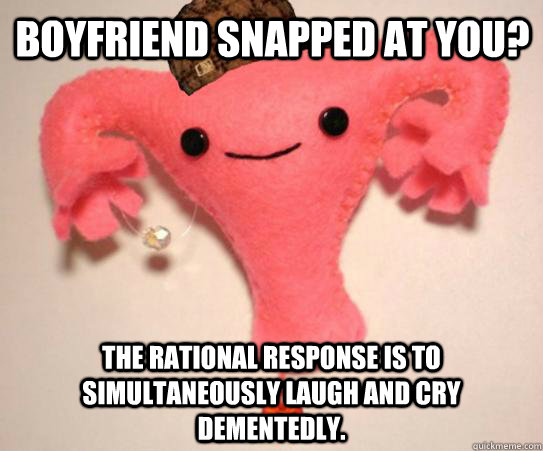 Boyfriend snapped at you? The rational response is to simultaneously laugh and cry dementedly.  Scumbag Uterus