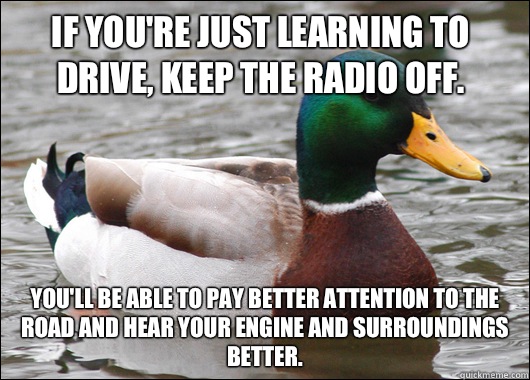 If you're just learning to drive, keep the radio off. You'll be able to pay better attention to the road and hear your engine and surroundings better. - If you're just learning to drive, keep the radio off. You'll be able to pay better attention to the road and hear your engine and surroundings better.  Actual Advice Mallard