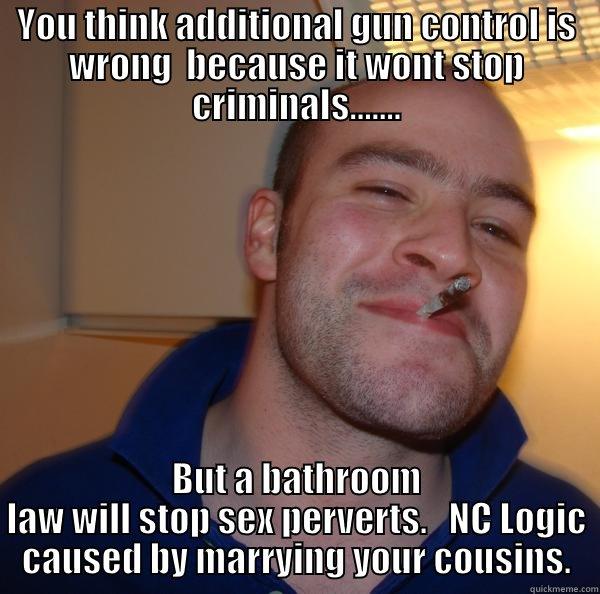 YOU THINK ADDITIONAL GUN CONTROL IS WRONG  BECAUSE IT WONT STOP CRIMINALS....... BUT A BATHROOM LAW WILL STOP SEX PERVERTS.   NC LOGIC CAUSED BY MARRYING YOUR COUSINS. Good Guy Greg 