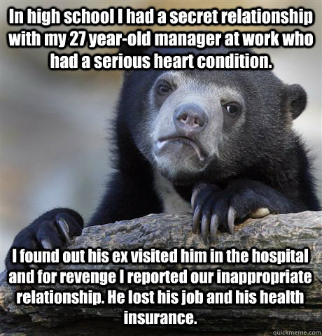 In high school I had a secret relationship with my 27 year-old manager at work who had a serious heart condition. I found out his ex visited him in the hospital and for revenge I reported our inappropriate relationship. He lost his job and his health insu  Confession Bear