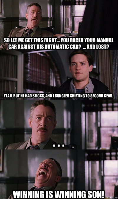 So let me get this right... You raced your manual car against his automatic car?  ... and lost? yeah, but he had slicks, and I bungled shifting to second gear.   . . . Winning is winning son!  JJ Jameson