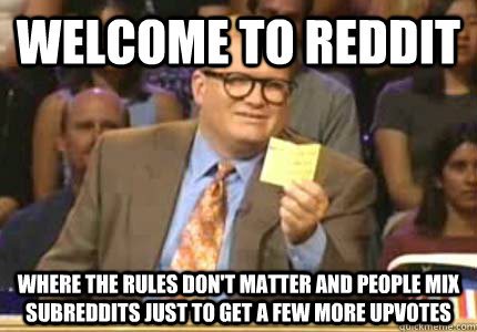 WELCOME TO Reddit Where the rules don't matter and people mix subreddits just to get a few more upvotes  Whose Line