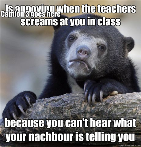 Is annoying when the teachers screams at you in class because you can't hear what your nachbour is telling you Caption 3 goes here  Confession Bear