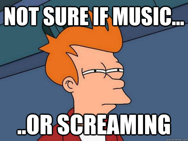 Not sure if music... ..or screaming  Futurama Fry