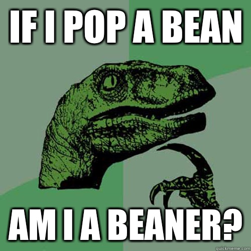 if I pop a bean am I a beaner?  Philosoraptor