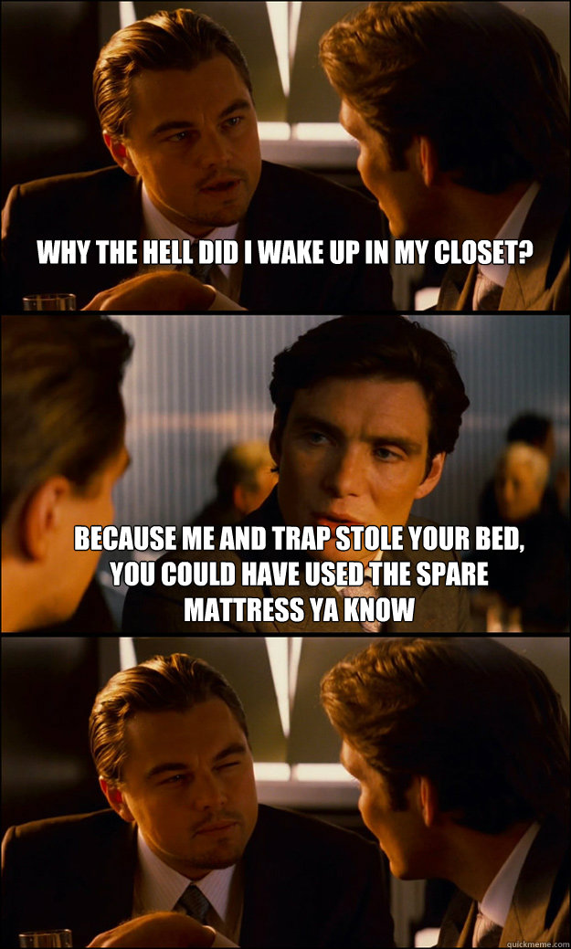 Why the hell did i wake up in my closet? Because me and trap stole your bed, you could have used the spare mattress ya know   Inception