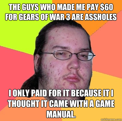 The guys who made me pay $60 for Gears of War 3 are assholes I only paid for it because it I thought it came with a game manual.  Butthurt Dweller