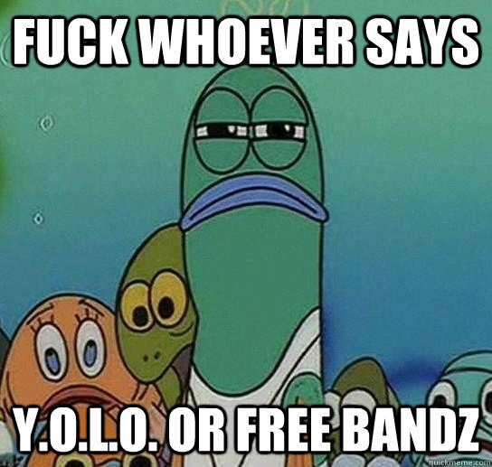 fuck whoever says y.o.l.o. or free bandz  Serious fish SpongeBob