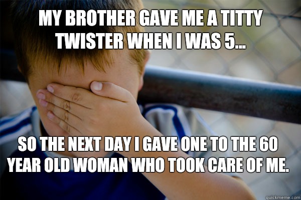 My brother gave me a titty twister when I was 5... So the next day I gave one to the 60 year old woman who took care of me.  Confession kid