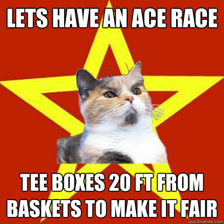 Lets have an Ace Race Tee boxes 20 ft from baskets to make it fair  Lenin Cat