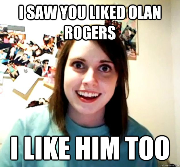 I saw you liked olan rogers i like him too  Overly Attached Girlfriend