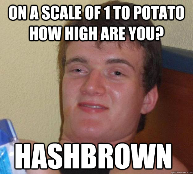 on a scale of 1 to potato how high are you? Hashbrown  10 Guy