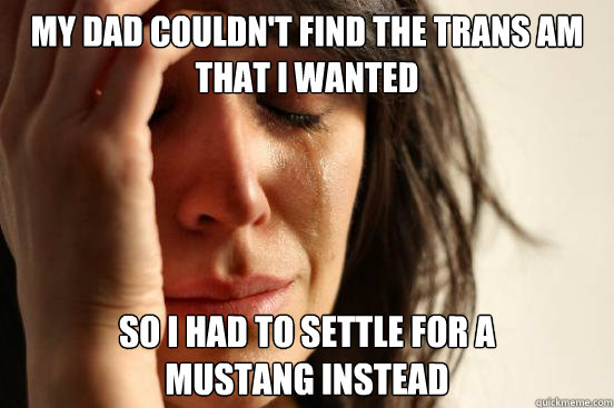 my dad couldn't find the trans am that i wanted so i had to settle for a 
mustang instead  First World Problems