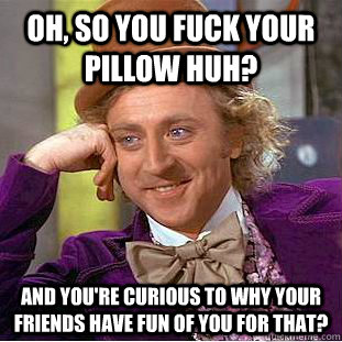 Oh, so you fuck your pillow huh? And you're curious to why your friends have fun of you for that?  Condescending Wonka