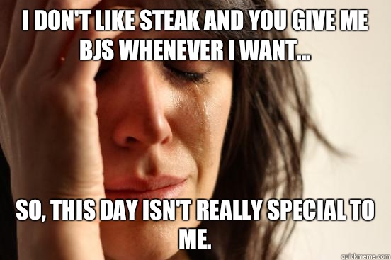 I don't like steak and you give me bjs whenever I want... So, this day isn't really special to me.   First World Problems