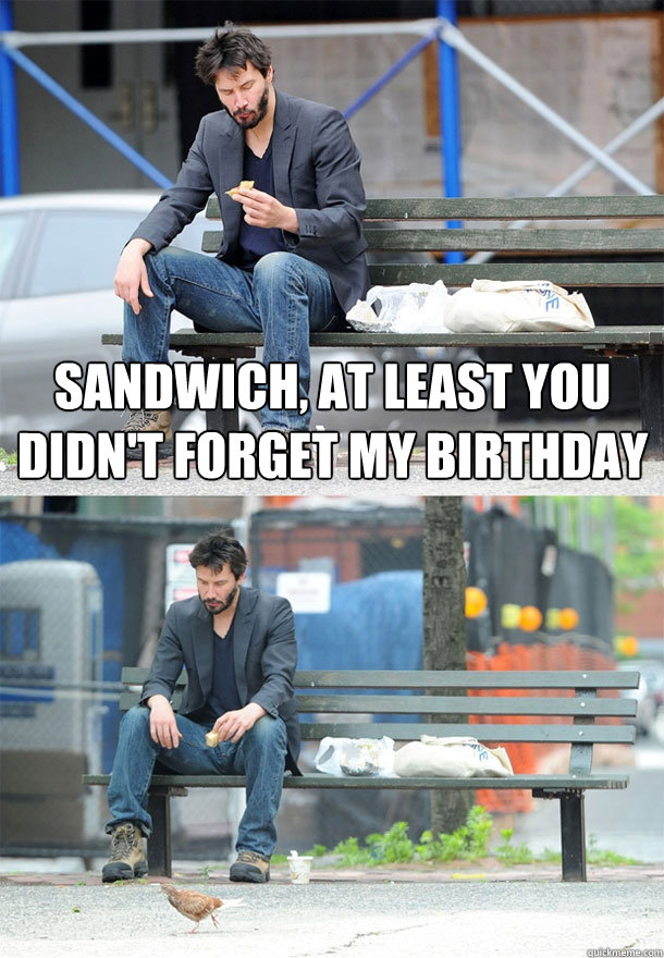 Sandwich, at least you didn't forget my birthday   Sad Keanu