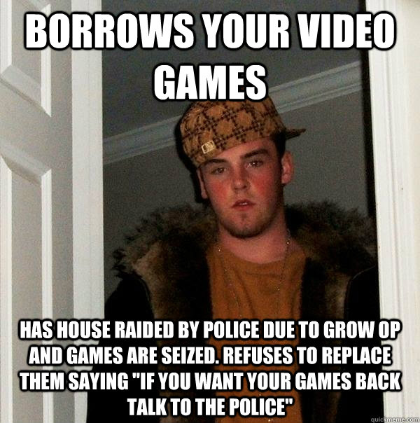 Borrows your video games Has house raided by police due to grow op and games are seized. Refuses to replace them saying 