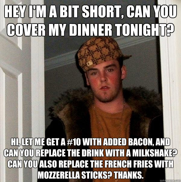 Hey I'm a bit short, can you cover my dinner tonight? Hi, let me get a #10 with added bacon, and can you replace the drink with a milkshake? Can you also replace the french fries with mozzerella sticks? Thanks.  Scumbag Steve