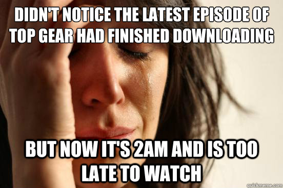 Didn't notice the latest episode of Top Gear had finished downloading but now it's 2am and is too late to watch - Didn't notice the latest episode of Top Gear had finished downloading but now it's 2am and is too late to watch  First World Problems